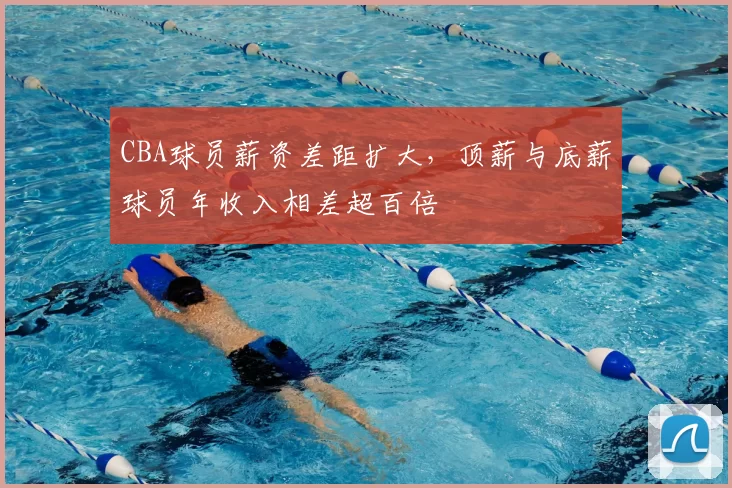 CBA球员薪资差距扩大，顶薪与底薪球员年收入相差超百倍