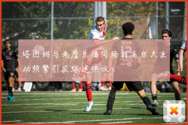 塔图姆与老詹乐福同场打高尔夫互动频繁引发球迷热议