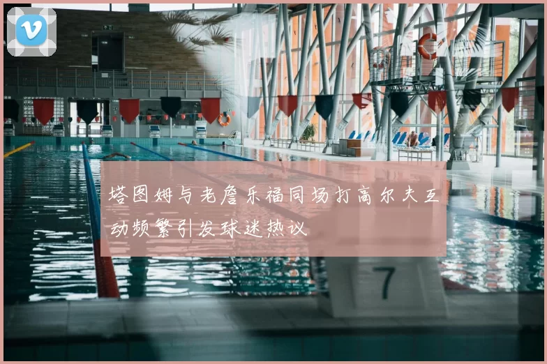 塔图姆与老詹乐福同场打高尔夫互动频繁引发球迷热议