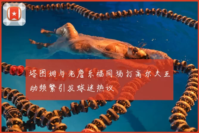 塔图姆与老詹乐福同场打高尔夫互动频繁引发球迷热议