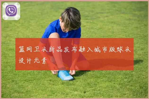 篮网卫衣新品发布融入城市版球衣设计元素