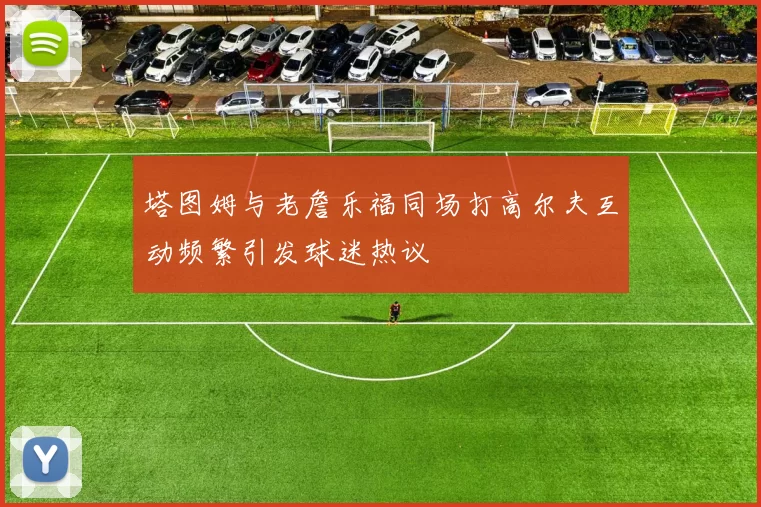 塔图姆与老詹乐福同场打高尔夫互动频繁引发球迷热议