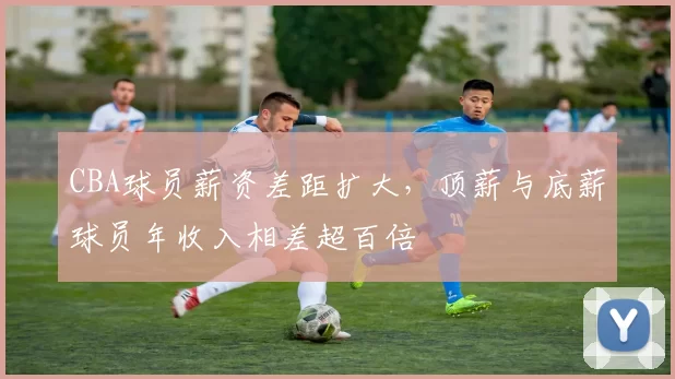 CBA球员薪资差距扩大，顶薪与底薪球员年收入相差超百倍