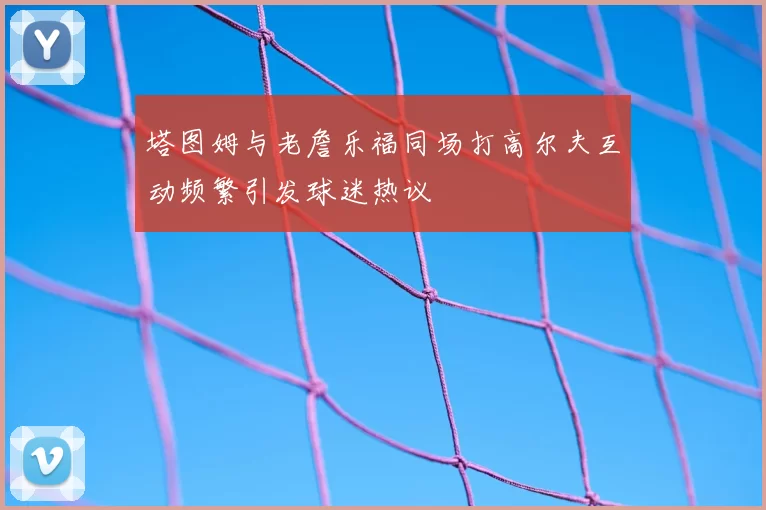 塔图姆与老詹乐福同场打高尔夫互动频繁引发球迷热议