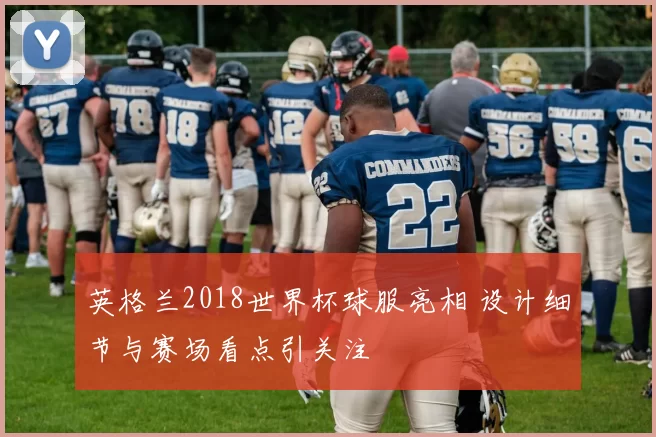 英格兰2018世界杯球服亮相 设计细节与赛场看点引关注