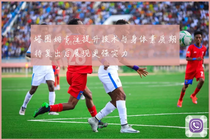 塔图姆专注提升技术与身体素质期待复出后展现更强实力