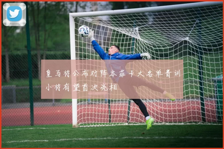 皇马将公布对阵本菲卡大名单青训小将有望首次亮相