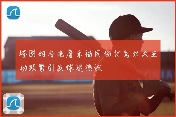 塔图姆与老詹乐福同场打高尔夫互动频繁引发球迷热议