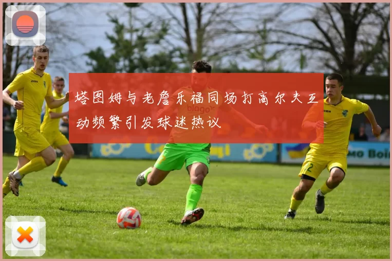 塔图姆与老詹乐福同场打高尔夫互动频繁引发球迷热议