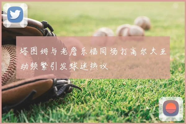 塔图姆与老詹乐福同场打高尔夫互动频繁引发球迷热议