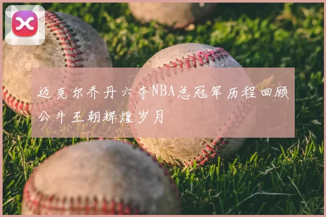 迈克尔乔丹六夺NBA总冠军历程回顾公牛王朝辉煌岁月