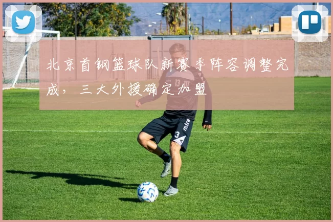 北京首钢篮球队新赛季阵容调整完成,三大外援确定加盟