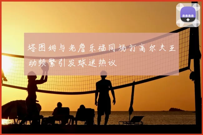 塔图姆与老詹乐福同场打高尔夫互动频繁引发球迷热议