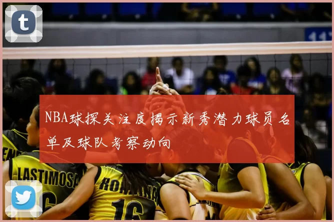 NBA球探关注度揭示新秀潜力球员名单及球队考察动向