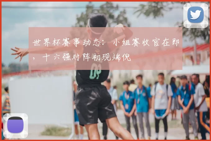 世界杯赛事动态:小组赛收官在即,十六强对阵初现端倪