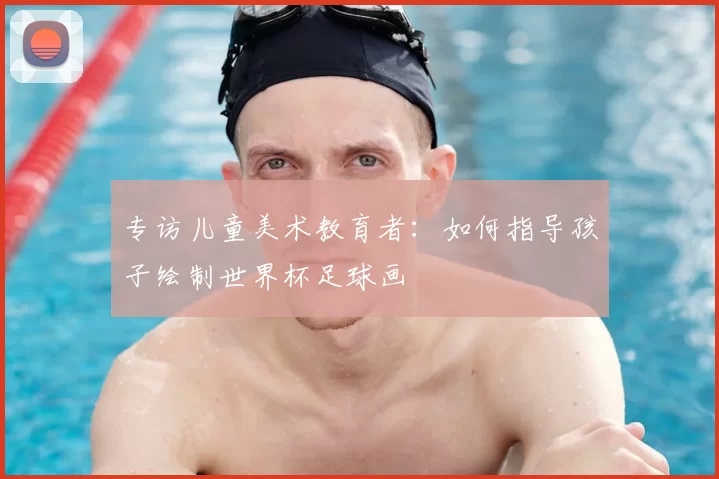 专访儿童美术教育者：如何指导孩子绘制世界杯足球画