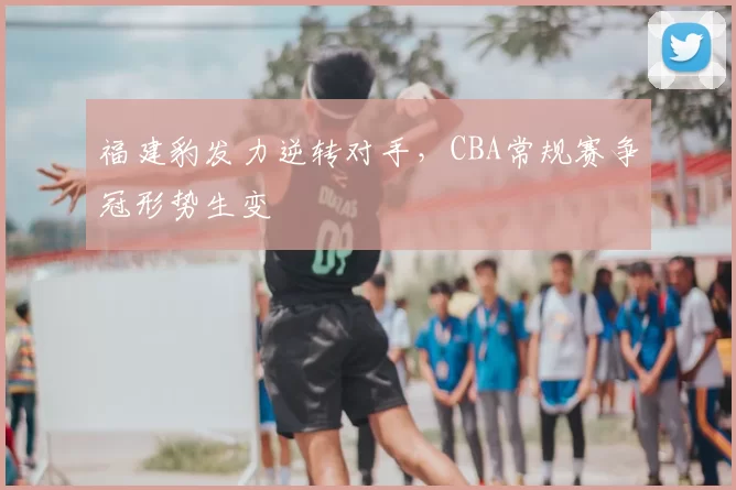 福建豹发力逆转对手，CBA常规赛争冠形势生变