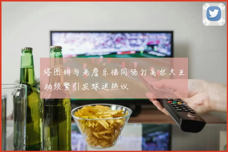塔图姆与老詹乐福同场打高尔夫互动频繁引发球迷热议
