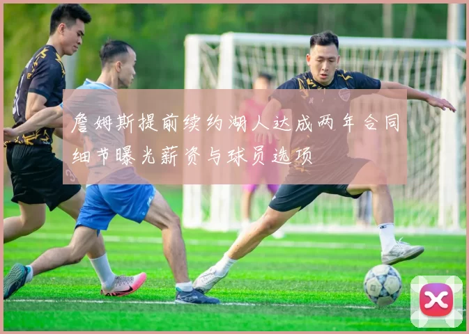 詹姆斯提前续约湖人达成两年合同细节曝光薪资与球员选项