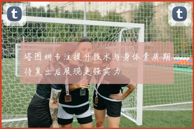 塔图姆专注提升技术与身体素质期待复出后展现更强实力