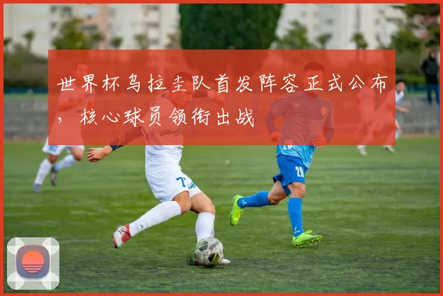 世界杯乌拉圭队首发阵容正式公布,核心球员领衔出战
