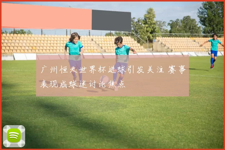 广州恒大世界杯进球引发关注 赛事表现成球迷讨论焦点