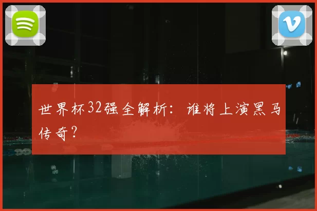 世界杯32强全解析:谁将上演黑马传奇?