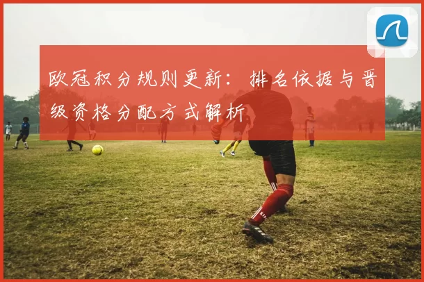 欧冠积分规则更新:排名依据与晋级资格分配方式解析
