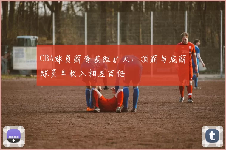 CBA球员薪资差距扩大，顶薪与底薪球员年收入相差百倍
