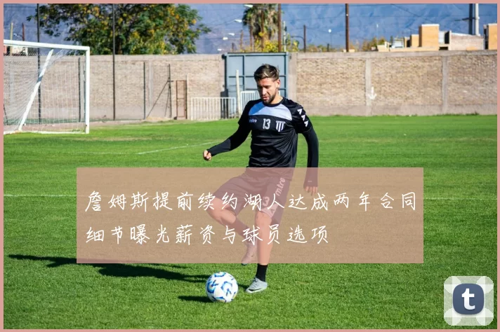 詹姆斯提前续约湖人达成两年合同细节曝光薪资与球员选项