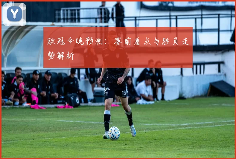欧冠今晚预测:赛前看点与胜负走势解析