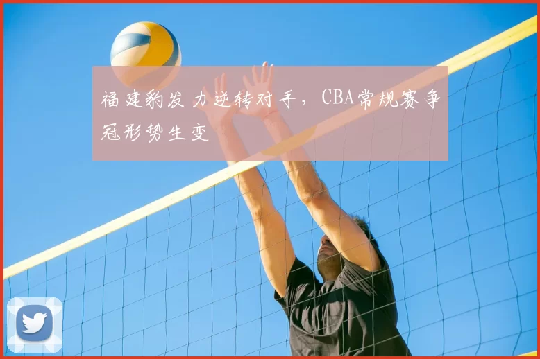 福建豹发力逆转对手,CBA常规赛争冠形势生变