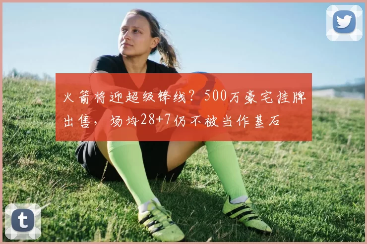 火箭将迎超级锋线?500万豪宅挂牌出售,场均28+7仍不被当作基石