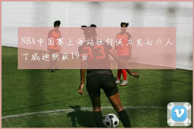NBA中国赛上海站独行侠力克七六人丁威迪斩获19分