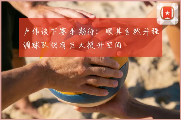 卢伟谈下赛季期待：顺其自然并强调球队仍有巨大提升空间