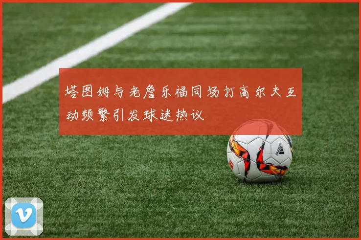 塔图姆与老詹乐福同场打高尔夫互动频繁引发球迷热议