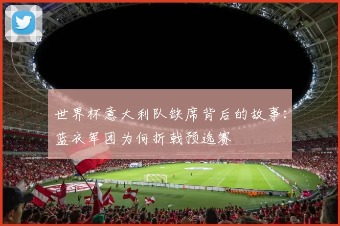 世界杯意大利队缺席背后的故事:蓝衣军团为何折戟预选赛