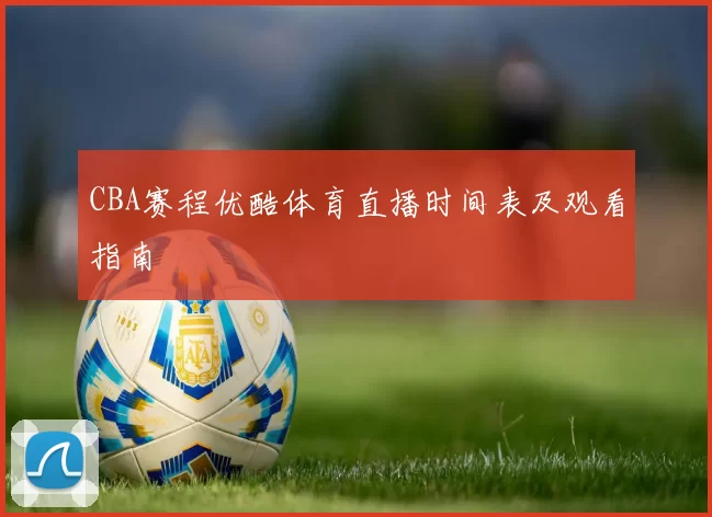 CBA赛程优酷体育直播时间表及观看指南