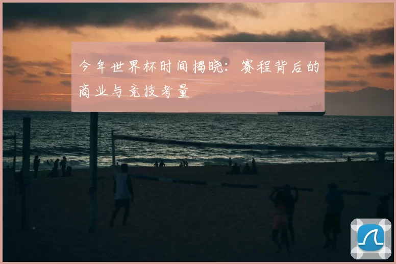 今年世界杯时间揭晓:赛程背后的商业与竞技考量