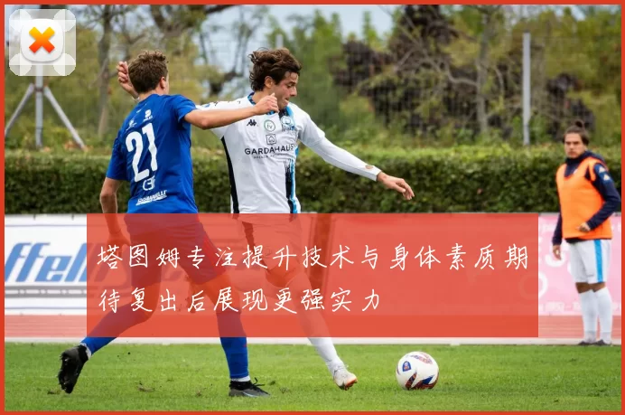塔图姆专注提升技术与身体素质期待复出后展现更强实力