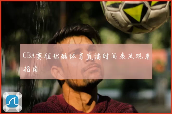 CBA赛程优酷体育直播时间表及观看指南