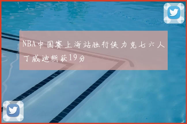 NBA中国赛上海站独行侠力克七六人丁威迪斩获19分