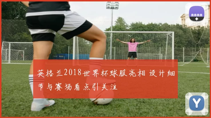 英格兰2018世界杯球服亮相 设计细节与赛场看点引关注