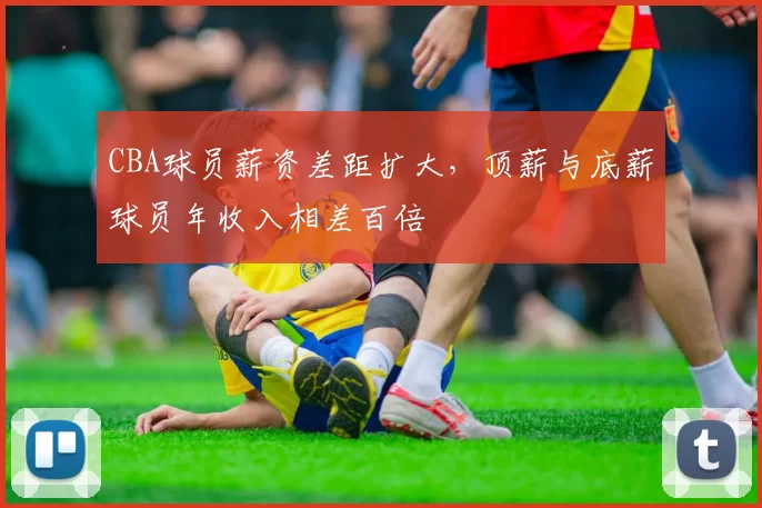 CBA球员薪资差距扩大，顶薪与底薪球员年收入相差百倍