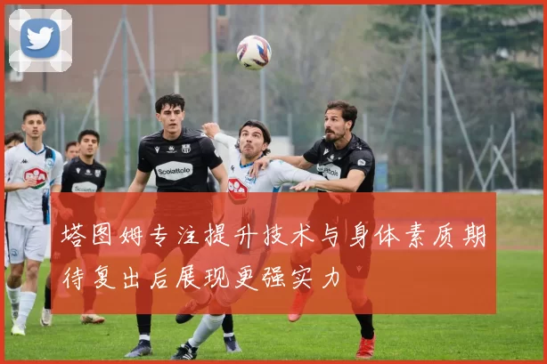 塔图姆专注提升技术与身体素质期待复出后展现更强实力