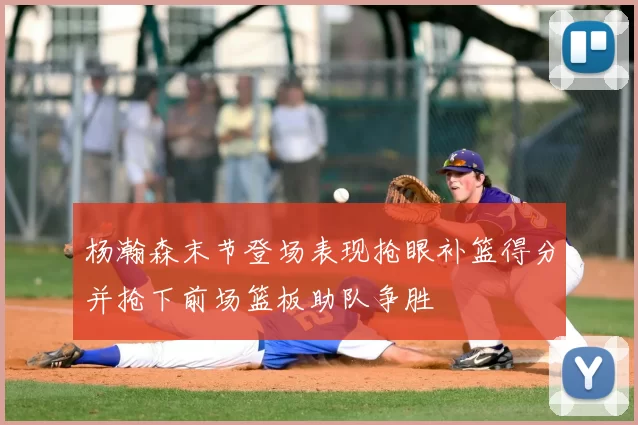 杨瀚森末节登场表现抢眼补篮得分并抢下前场篮板助队争胜