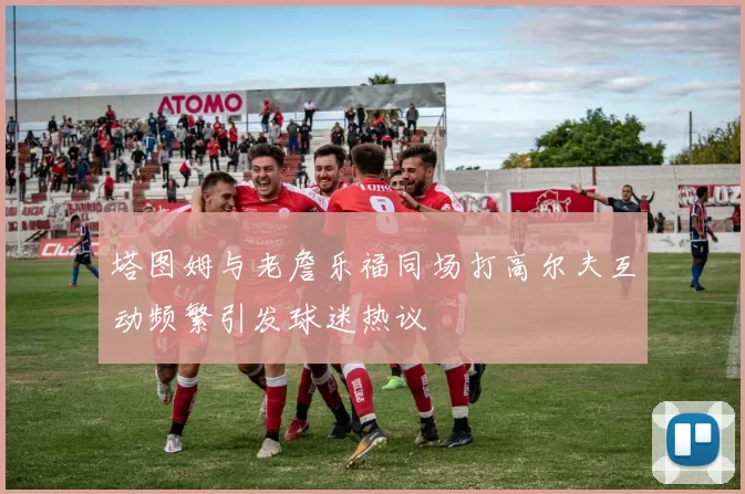 塔图姆与老詹乐福同场打高尔夫互动频繁引发球迷热议