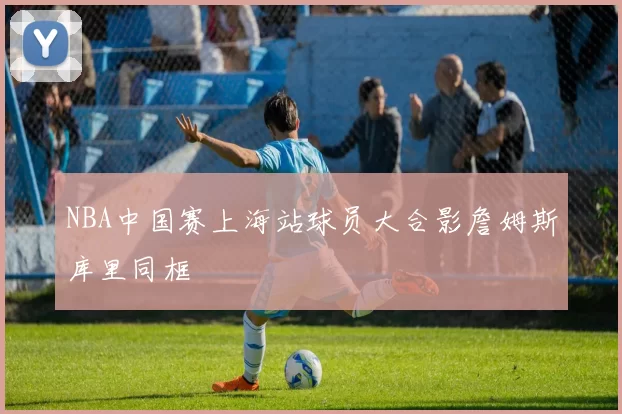 NBA中国赛上海站球员大合影詹姆斯库里同框