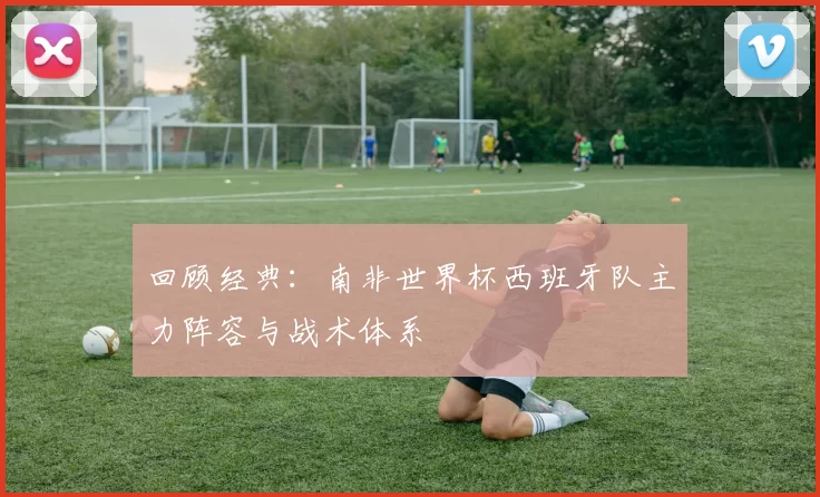 回顾经典:南非世界杯西班牙队主力阵容与战术体系