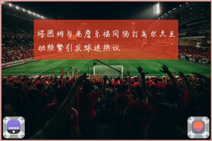 塔图姆与老詹乐福同场打高尔夫互动频繁引发球迷热议